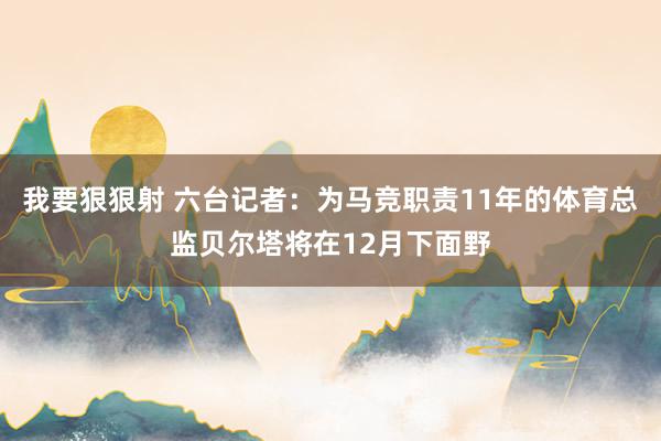 我要狠狠射 六台记者：为马竞职责11年的体育总监贝尔塔将在12月下面野