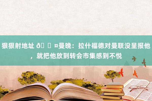 狠狠射地址 😤曼晚：拉什福德对曼联没呈报他，就把他放到转会市集感到不悦