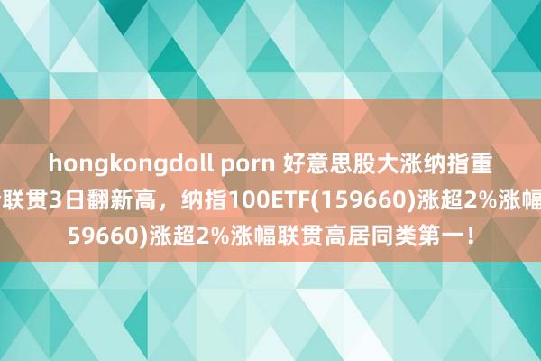 hongkongdoll porn 好意思股大涨纳指重回2万点，苹果股价联贯3日翻新高，纳指100ETF(159660)涨超2%涨幅联贯高居同类第一！