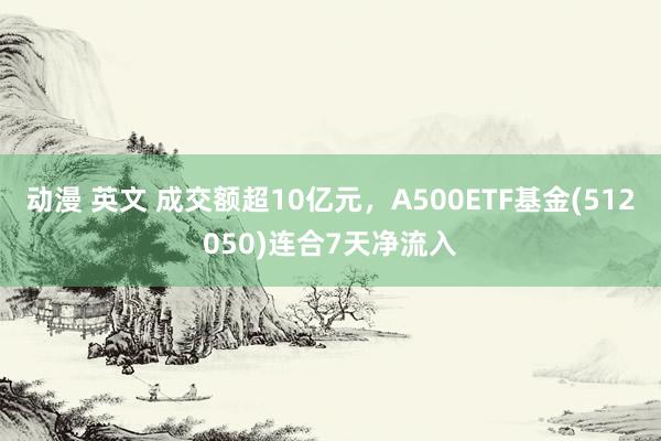 动漫 英文 成交额超10亿元，A500ETF基金(512050)连合7天净流入