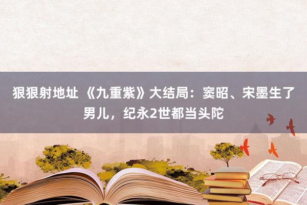 狠狠射地址 《九重紫》大结局：窦昭、宋墨生了男儿，纪永2世都当头陀