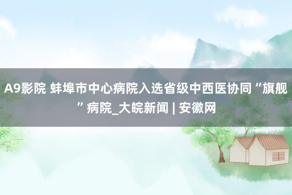 A9影院 蚌埠市中心病院入选省级中西医协同“旗舰”病院_大皖新闻 | 安徽网