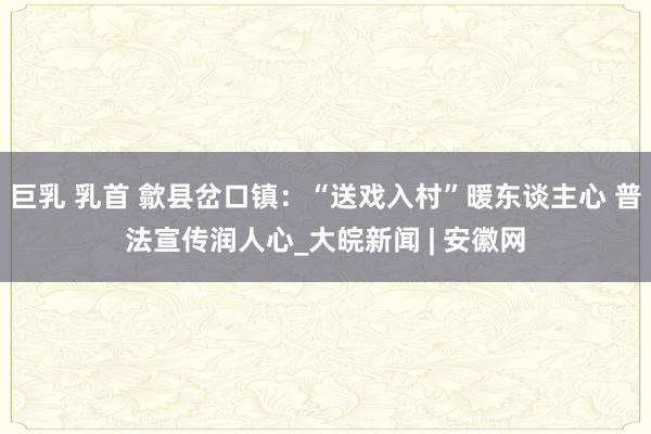 巨乳 乳首 歙县岔口镇：“送戏入村”暖东谈主心 普法宣传润人心_大皖新闻 | 安徽网