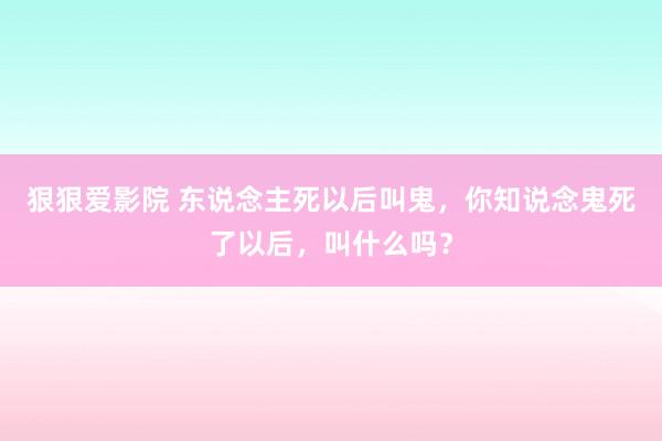 狠狠爱影院 东说念主死以后叫鬼，你知说念鬼死了以后，叫什么吗？