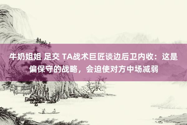 牛奶姐姐 足交 TA战术巨匠谈边后卫内收：这是偏保守的战略，会迫使对方中场减弱