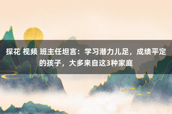 探花 视频 班主任坦言：学习潜力儿足，成绩平定的孩子，大多来自这3种家庭