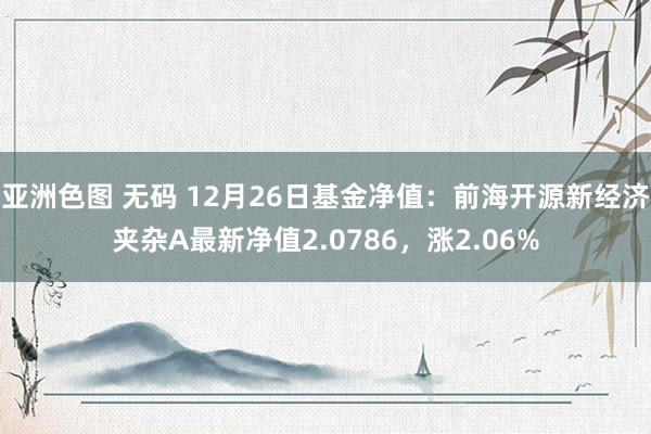 亚洲色图 无码 12月26日基金净值：前海开源新经济夹杂A最新净值2.0786，涨2.06%