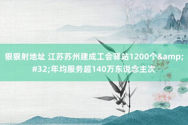 狠狠射地址 江苏苏州建成工会驿站1200个&#32;年均服务超140万东说念主次