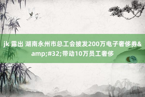 jk 露出 湖南永州市总工会披发200万电子奢侈券&#32;带动10万员工奢侈