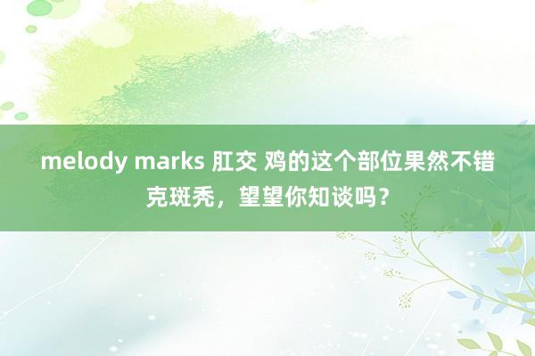 melody marks 肛交 鸡的这个部位果然不错克斑秃，望望你知谈吗？