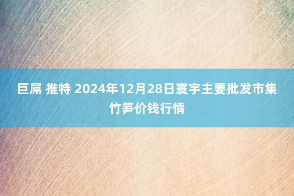 巨屌 推特 2024年12月28日寰宇主要批发市集竹笋价钱行情