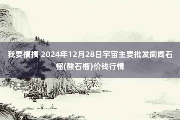 我要搞搞 2024年12月28日宇宙主要批发阛阓石榴(酸石榴)价钱行情