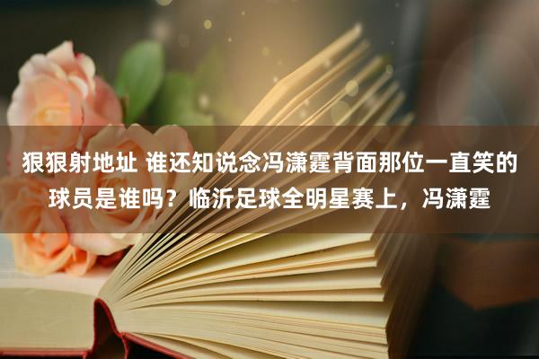 狠狠射地址 谁还知说念冯潇霆背面那位一直笑的球员是谁吗？临沂足球全明星赛上，冯潇霆