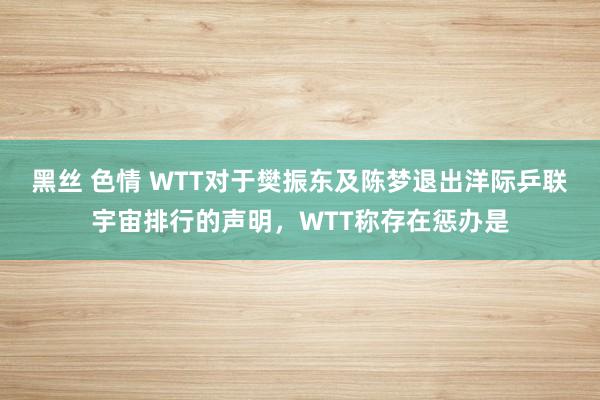 黑丝 色情 WTT对于樊振东及陈梦退出洋际乒联宇宙排行的声明，WTT称存在惩办是