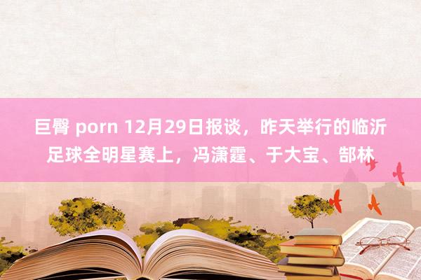 巨臀 porn 12月29日报谈，昨天举行的临沂足球全明星赛上，冯潇霆、于大宝、郜林