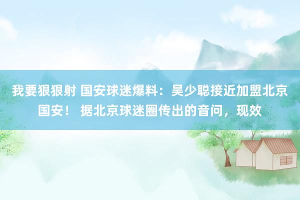 我要狠狠射 国安球迷爆料：吴少聪接近加盟北京国安！ 据北京球迷圈传出的音问，现效