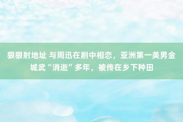 狠狠射地址 与周迅在剧中相恋，亚洲第一美男金城武“消逝”多年，被传在乡下种田