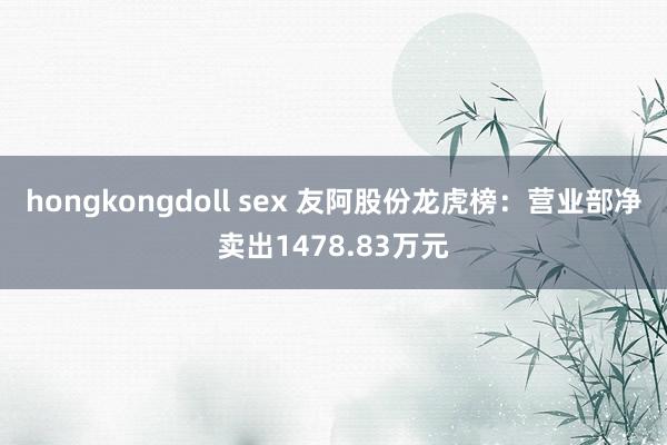 hongkongdoll sex 友阿股份龙虎榜：营业部净卖出1478.83万元