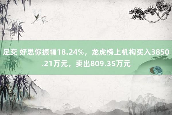 足交 好思你振幅18.24%，龙虎榜上机构买入3850.21万元，卖出809.35万元