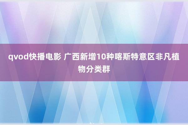 qvod快播电影 广西新增10种喀斯特意区非凡植物分类群