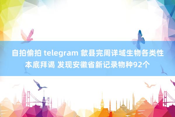 自拍偷拍 telegram 歙县完周详域生物各类性本底拜谒 发现安徽省新记录物种92个