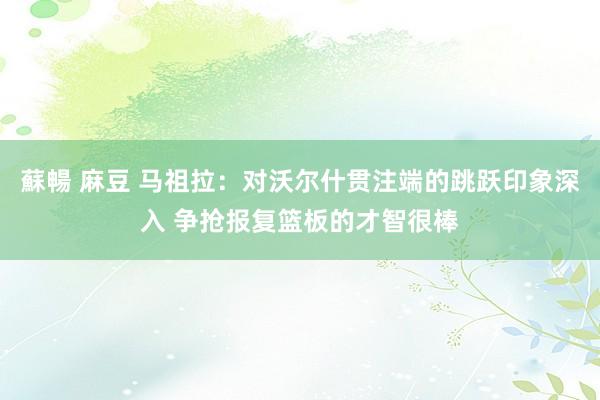 蘇暢 麻豆 马祖拉：对沃尔什贯注端的跳跃印象深入 争抢报复篮板的才智很棒