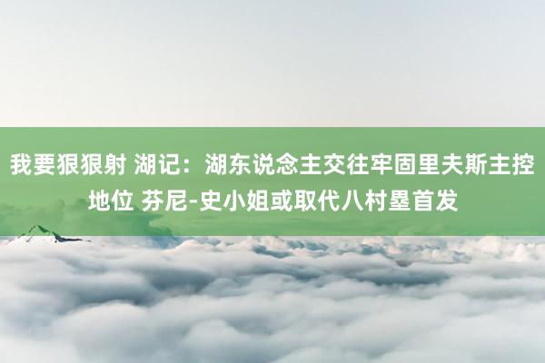 我要狠狠射 湖记：湖东说念主交往牢固里夫斯主控地位 芬尼-史小姐或取代八村塁首发