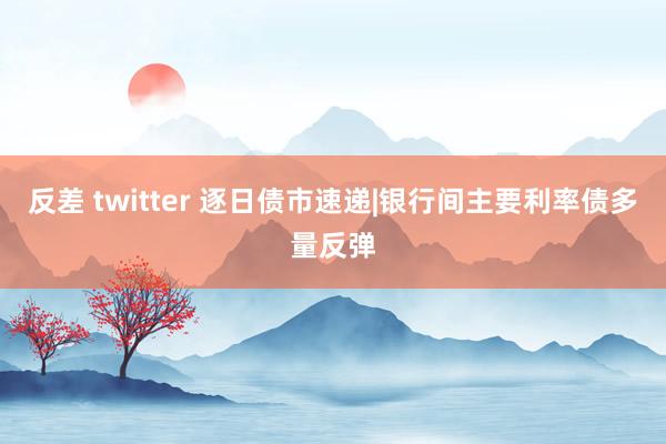 反差 twitter 逐日债市速递|银行间主要利率债多量反弹