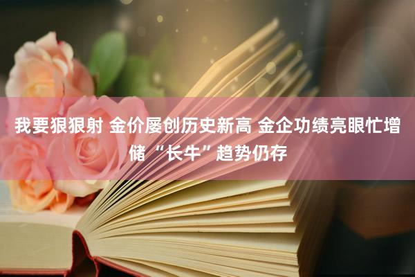 我要狠狠射 金价屡创历史新高 金企功绩亮眼忙增储 “长牛”趋势仍存