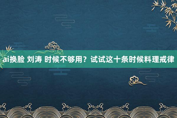 ai换脸 刘涛 时候不够用？试试这十条时候料理戒律