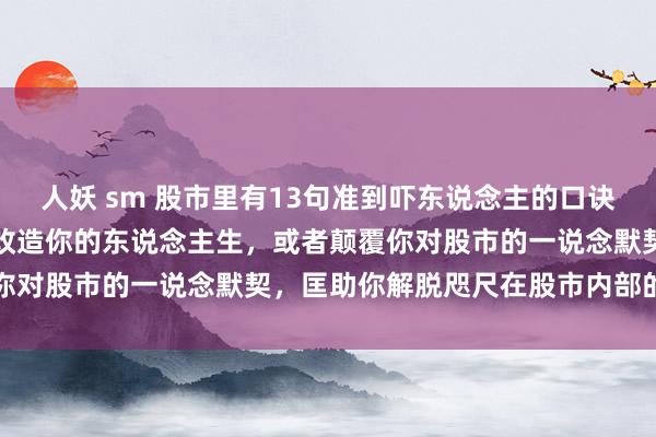 人妖 sm 股市里有13句准到吓东说念主的口诀，你一定要记着，它足以改造你的东说念主生，或者颠覆你对股市的一说念默契，匡助你解脱咫尺在股市内部的困...