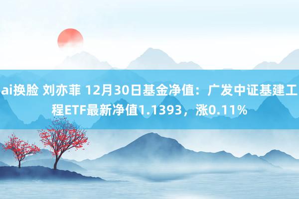 ai换脸 刘亦菲 12月30日基金净值：广发中证基建工程ETF最新净值1.1393，涨0.11%