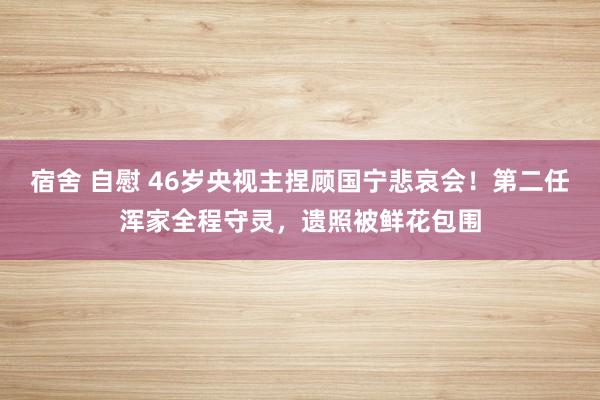 宿舍 自慰 46岁央视主捏顾国宁悲哀会！第二任浑家全程守灵，遗照被鲜花包围