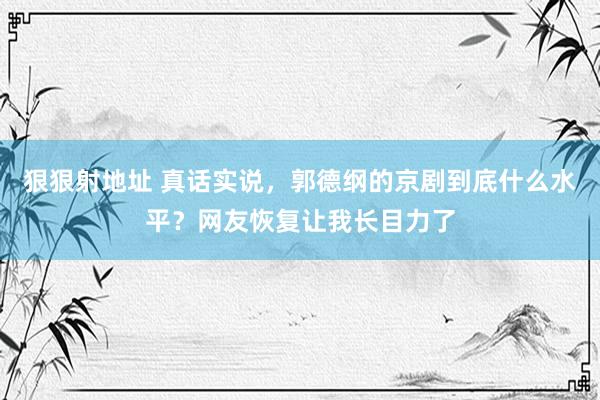 狠狠射地址 真话实说，郭德纲的京剧到底什么水平？网友恢复让我长目力了