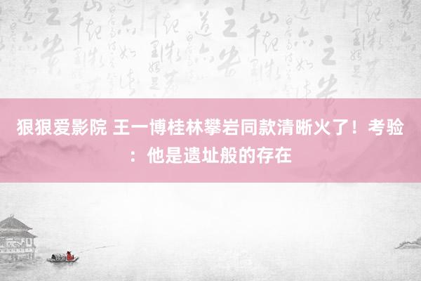 狠狠爱影院 王一博桂林攀岩同款清晰火了！考验：他是遗址般的存在