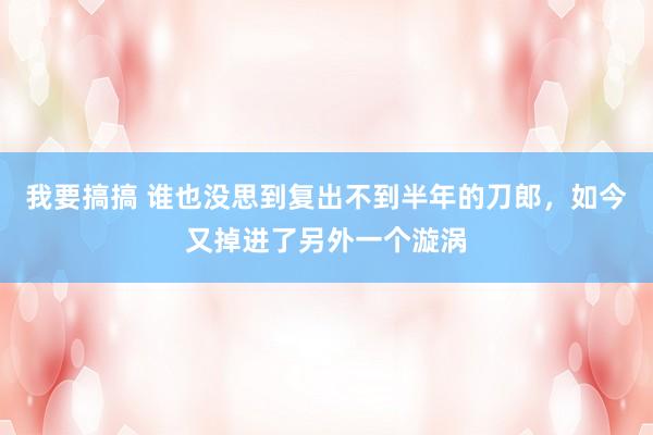 我要搞搞 谁也没思到复出不到半年的刀郎，如今又掉进了另外一个漩涡