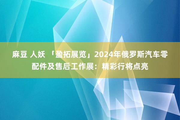 麻豆 人妖 「盈拓展览」2024年俄罗斯汽车零配件及售后工作展：精彩行将点亮