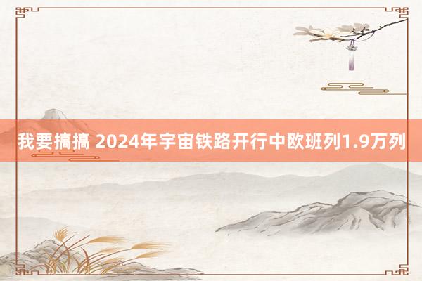 我要搞搞 2024年宇宙铁路开行中欧班列1.9万列