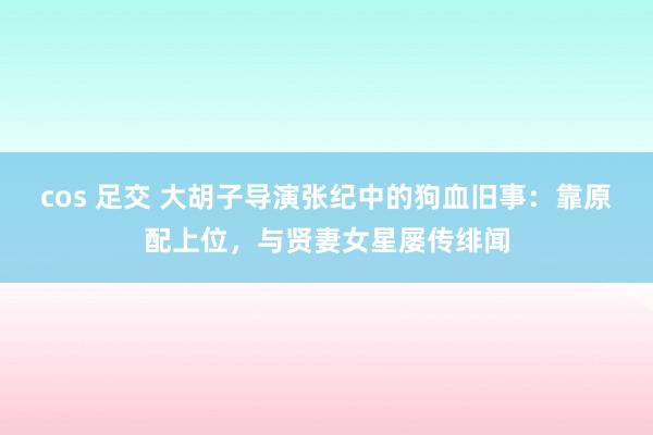 cos 足交 大胡子导演张纪中的狗血旧事：靠原配上位，与贤妻女星屡传绯闻