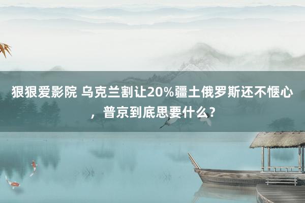 狠狠爱影院 乌克兰割让20%疆土俄罗斯还不惬心，普京到底思要什么？