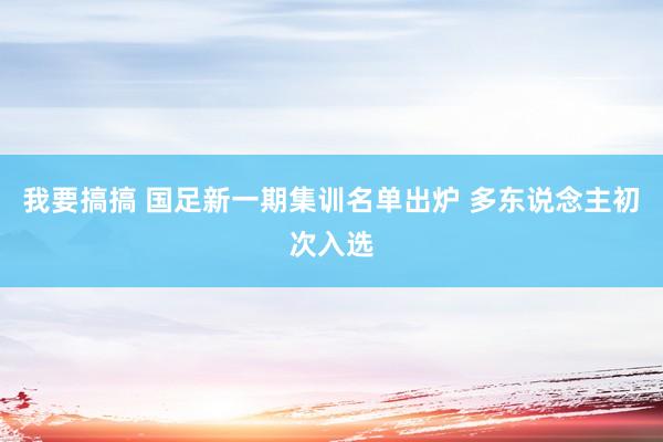 我要搞搞 国足新一期集训名单出炉 多东说念主初次入选