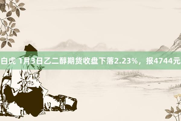 白虎 1月3日乙二醇期货收盘下落2.23%，报4744元