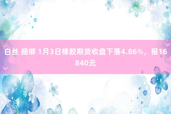 白丝 捆绑 1月3日橡胶期货收盘下落4.86%，报16840元