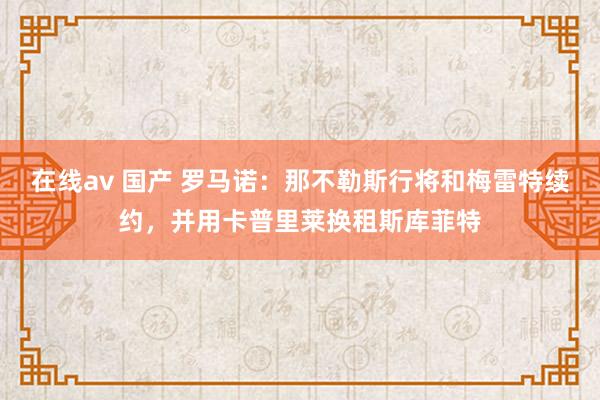 在线av 国产 罗马诺：那不勒斯行将和梅雷特续约，并用卡普里莱换租斯库菲特