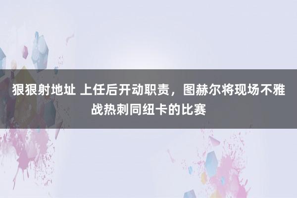 狠狠射地址 上任后开动职责，图赫尔将现场不雅战热刺同纽卡的比赛