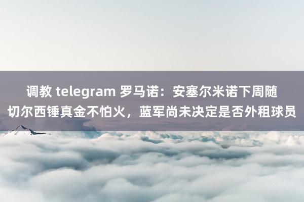 调教 telegram 罗马诺：安塞尔米诺下周随切尔西锤真金不怕火，蓝军尚未决定是否外租球员