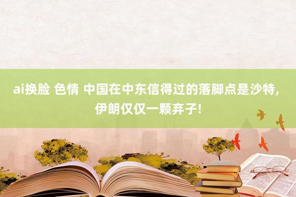 ai换脸 色情 中国在中东信得过的落脚点是沙特， 伊朗仅仅一颗弃子!