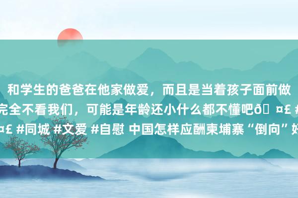 和学生的爸爸在他家做爱，而且是当着孩子面前做爱，太刺激了，孩子完全不看我们，可能是年龄还小什么都不懂吧🤣 #同城 #文爱 #自慰 中国怎样应酬柬埔寨“倒向”好意思国的潜在风险?