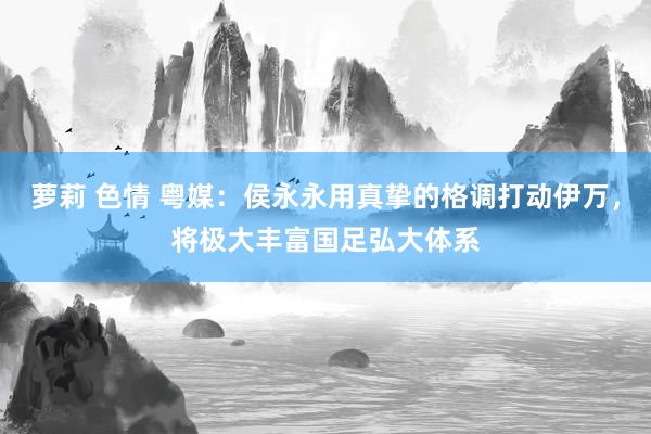 萝莉 色情 粤媒：侯永永用真挚的格调打动伊万，将极大丰富国足弘大体系