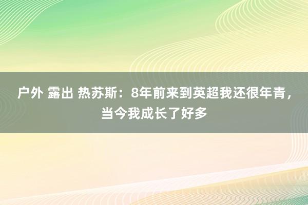 户外 露出 热苏斯：8年前来到英超我还很年青，当今我成长了好多